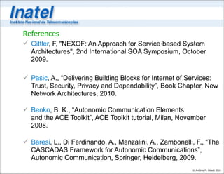 References
 Gittler, F, "NEXOF: An Approach for Service‐based System
  Architectures", 2nd International SOA Symposium, October
  2009.

 Pasic, A., “Delivering Building Blocks for Internet of Services:
  Trust, Security, Privacy and Dependability”, Book Chapter, New
  Network Architectures, 2010.

 Benko, B. K., “Autonomic Communication Elements
  and the ACE Toolkit”, ACE Toolkit tutorial, Milan, November
  2008.

 Baresi, L., Di Ferdinando, A., Manzalini, A., Zambonelli, F., “The
  CASCADAS Framework for Autonomic Communications”,
  Autonomic Communication, Springer, Heidelberg, 2009.
                                                          © Antônio M. Alberti 2010
 