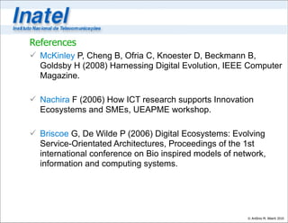 References
 McKinley P, Cheng B, Ofria C, Knoester D, Beckmann B,
  Goldsby H (2008) Harnessing Digital Evolution, IEEE Computer
  Magazine.

 Nachira F (2006) How ICT research supports Innovation
  Ecosystems and SMEs, UEAPME workshop.

 Briscoe G, De Wilde P (2006) Digital Ecosystems: Evolving
  Service-Orientated Architectures, Proceedings of the 1st
  international conference on Bio inspired models of network,
  information and computing systems.




                                                        © Antônio M. Alberti 2010
 