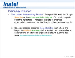 Technology Evolution
 The Law of Accelerating Returns: Two positive feedback loops
   1. Selection of the more capable techniques of a certain stage to
      build the next stage – increases the rate of progress
      exponentially, reducing required time to obtain the same results.

   2. Selected process becomes more attractive than others and
      begins to catalyze resources to it – starts to evolve even faster,
      experiencing an additional exponential growth over the 1st.
      Source: http://www.kurzweilai.net/the-law-of-accelerating-returns




                                                                          © Antônio M. Alberti 2011
 