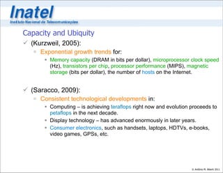 Capacity and Ubiquity
 (Kurzweil, 2005):
    Exponential growth trends for:
        Memory capacity (DRAM in bits per dollar), microprocessor clock speed
         (Hz), transistors per chip, processor performance (MIPS), magnetic
         storage (bits per dollar), the number of hosts on the Internet.


 (Saracco, 2009):
    Consistent technological developments in:
        Computing – is achieving teraflops right now and evolution proceeds to
         petaflops in the next decade.
        Display technology – has advanced enormously in later years.
        Consumer electronics, such as handsets, laptops, HDTVs, e-books,
         video games, GPSs, etc.




                                                                    © Antônio M. Alberti 2011
 