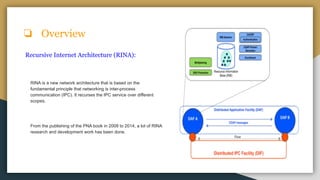 ❏ Overview
Recursive Internet Architecture (RINA):
RINA is a new network architecture that is based on the
fundamental principle that networking is inter-process
communication (IPC). It recurses the IPC service over different
scopes.
From the publishing of the PNA book in 2008 to 2014, a lot of RINA
research and development work has been done.
 