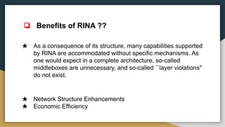 ★ As a consequence of its structure, many capabilities supported
by RINA are accommodated without specific mechanisms. As
one would expect in a complete architecture, so-called
middleboxes are unnecessary, and so-called ``layer violations"
do not exist.
★ Network Structure Enhancements
★ Economic Efficiency
❏ Benefits of RINA ??
 