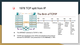 ❏ 1978 TCP split from IP
★ The ARPANET switched to TCP/IP in 1983.
★ TCP/IP was developed in the 1970s and adopted as the protocol
standard for ARPANET (the predecessor to the Internet) in 1983.
 
