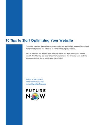 10 Tips to Start Optimizing Your Website
            Optimizing a website doesn’t have to be a complex task and, in fact, is more of a continual
            improvement process. You will never be “done” improving your website.


            You can start with just a few of your site’s pain points and begin helping your visitors
            convert. The following is a list of 10 common problems we find everyday when analyzing
            websites and some tips on how to solve them. Enjoy!




            Visit us to learn how to
            further optimize your site:
            www.FutureNowInc.com
 