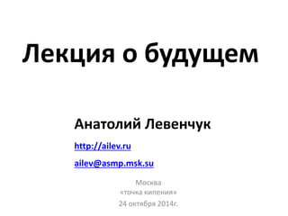 Лекция о будущем 
Анатолий Левенчук 
http://ailev.ru 
ailev@asmp.msk.su 
Москва 
«точка кипения» 
24 октября 2014г. 
 