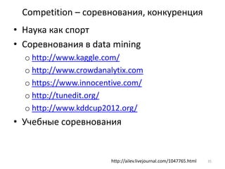 Competition – соревнования, конкуренция 
• Наука как спорт 
• Соревнования в data mining 
o http://www.kaggle.com/ 
o http://www.crowdanalytix.com 
o https://www.innocentive.com/ 
o http://tunedit.org/ 
o http://www.kddcup2012.org/ 
• Учебные соревнования 
http://ailev.livejournal.com/1047765.html 35 
 