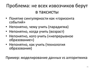 Проблема: не всех извозчиков берут 
в таксисты 
• Понятие сингулярности как «горизонта 
событий» 
• Непонятно, чему учить (парадигма) 
• Непонятно, когда учить (возраст) 
• Непонятно, кого учить («непрерывное 
образование») 
• Непонятно, как учить (технология 
образования) 
Пример: моделирование данных vs алгоритмика 
46 
 