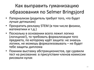 Как выправить гуманизацию 
образования по Selmer Bringsjord 
• Патернализм (родитель требует того, что будет 
лучше детишкам) 
• Прекратить рекламу STEM (в том числе физики, 
математики и т.д.) 
• Поскольку в основании всего лежит логика 
(логицизм!), то требовать формализации того 
предмета, по которому идёт защита: не знаешь 
логики, не можешь формализовывать – не будет 
тебе защиты диплома 
• Помним выставку абстракционистов, где сдавили 
тест на рисование: в присутствии членов комиссии 
рисовали кулак 
47 
 