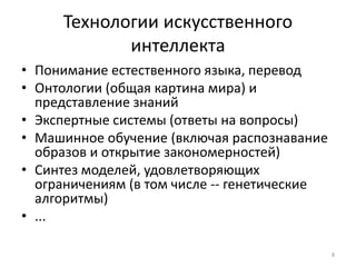 Технологии искусственного 
интеллекта 
• Понимание естественного языка, перевод 
• Онтологии (общая картина мира) и 
представление знаний 
• Экспертные системы (ответы на вопросы) 
• Машинное обучение (включая распознавание 
образов и открытие закономерностей) 
• Синтез моделей, удовлетворяющих 
ограничениям (в том числе -- генетические 
алгоритмы) 
• ... 
8 
 