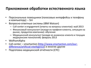 Приложения обработки естественного языка 
• Персональные помощники (голосовые интерфейсы к телефону 
и компьютеру) -- Siri 
• Вопросно-ответные системы (IBM Watson) 
– Call-center и engagement (ответы на вопросы клиентов): май 2013 
– Финансовый консультант (исходя из профиля клиента, ситуации на 
рынке, продуктов компании): обучение 
– Медицинский консультант (исходя из анамнеза клиента и текущих 
медицинских технологий): февраль 2013 
• WolframAlpha 
• Call-center – smartaction (http://www.smartaction.com/our-difference/ 
artificial-intelligence) и многие другие 
• Подготовка медицинской отчётности (CYC) 
9 
 
