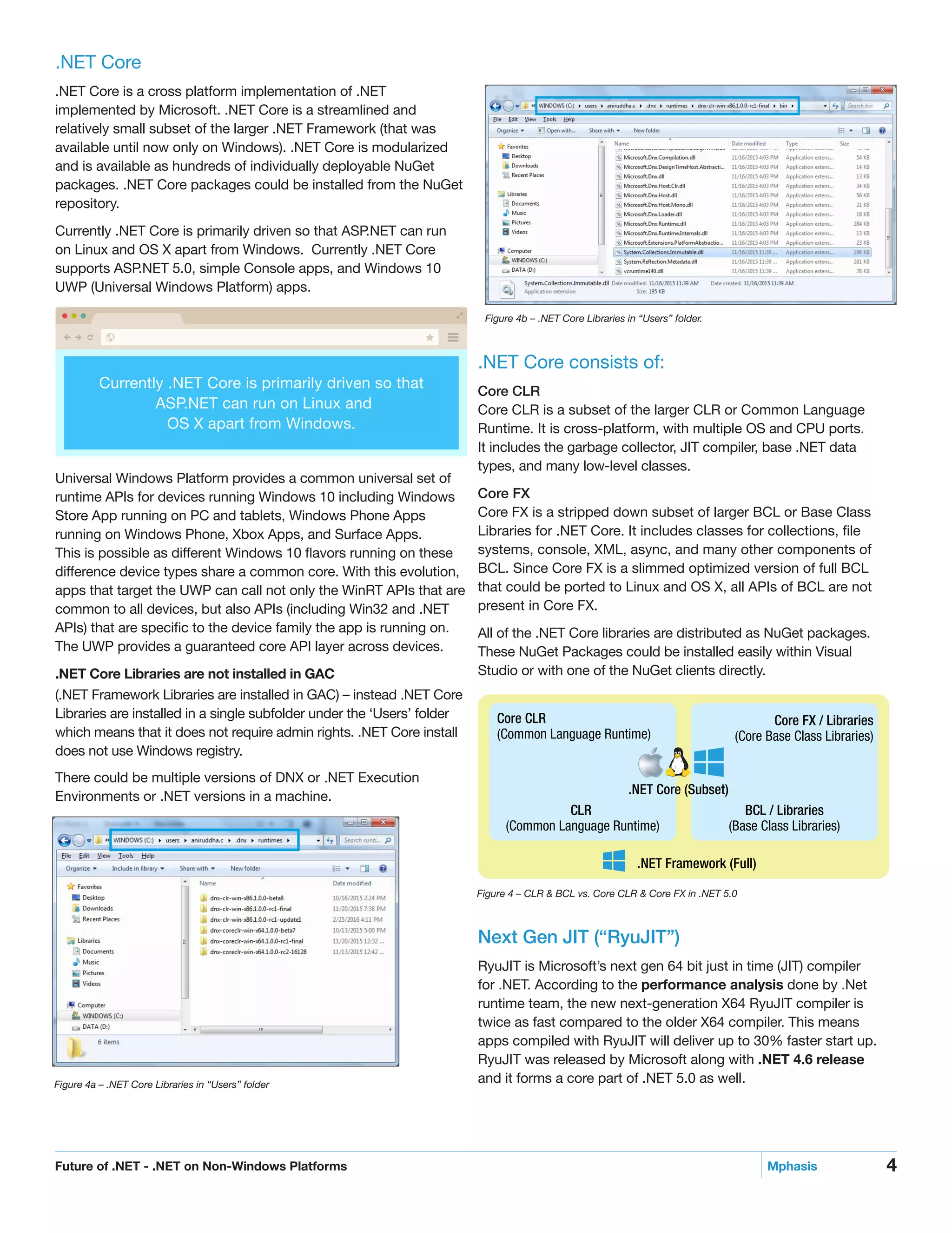 4Future of .NET - .NET on Non-Windows Platforms	 Mphasis
.NET Core
.NET Core is a cross platform implementation of .NET
implemented by Microsoft. .NET Core is a streamlined and
relatively small subset of the larger .NET Framework (that was
available until now only on Windows). .NET Core is modularized
and is available as hundreds of individually deployable NuGet
packages. .NET Core packages could be installed from the NuGet
repository.
Currently .NET Core is primarily driven so that ASP.NET can run
on Linux and OS X apart from Windows. Currently .NET Core
supports ASP.NET 5.0, simple Console apps, and Windows 10
UWP (Universal Windows Platform) apps.
Universal Windows Platform provides a common universal set of
runtime APIs for devices running Windows 10 including Windows
Store App running on PC and tablets, Windows Phone Apps
running on Windows Phone, Xbox Apps, and Surface Apps.
This is possible as different Windows 10 flavors running on these
difference device types share a common core. With this evolution,
apps that target the UWP can call not only the WinRT APIs that are
common to all devices, but also APIs (including Win32 and .NET
APIs) that are specific to the device family the app is running on.
The UWP provides a guaranteed core API layer across devices.
.NET Core Libraries are not installed in GAC
(.NET Framework Libraries are installed in GAC) – instead .NET Core
Libraries are installed in a single subfolder under the ‘Users’ folder
which means that it does not require admin rights. .NET Core install
does not use Windows registry.
There could be multiple versions of DNX or .NET Execution
Environments or .NET versions in a machine.
Currently .NET Core is primarily driven so that
ASP.NET can run on Linux and
OS X apart from Windows.
.NET Core consists of:
Core CLR
Core CLR is a subset of the larger CLR or Common Language
Runtime. It is cross-platform, with multiple OS and CPU ports.
It includes the garbage collector, JIT compiler, base .NET data
types, and many low-level classes.
Core FX
Core FX is a stripped down subset of larger BCL or Base Class
Libraries for .NET Core. It includes classes for collections, file
systems, console, XML, async, and many other components of
BCL. Since Core FX is a slimmed optimized version of full BCL
that could be ported to Linux and OS X, all APIs of BCL are not
present in Core FX.
All of the .NET Core libraries are distributed as NuGet packages.
These NuGet Packages could be installed easily within Visual
Studio or with one of the NuGet clients directly.
Figure 4 – CLR & BCL vs. Core CLR & Core FX in .NET 5.0
Figure 4b – .NET Core Libraries in “Users” folder.
Core CLR
(Common Language Runtime)
Core FX / Libraries
(Core Base Class Libraries)
.NET Core (Subset)
BCL / Libraries
(Base Class Libraries)
CLR
(Common Language Runtime)
.NET Framework (Full)
Figure 4a – .NET Core Libraries in “Users” folder
Next Gen JIT (“RyuJIT”)
RyuJIT is Microsoft’s next gen 64 bit just in time (JIT) compiler
for .NET. According to the performance analysis done by .Net
runtime team, the new next-generation X64 RyuJIT compiler is
twice as fast compared to the older X64 compiler. This means
apps compiled with RyuJIT will deliver up to 30% faster start up.
RyuJIT was released by Microsoft along with .NET 4.6 release
and it forms a core part of .NET 5.0 as well.
 