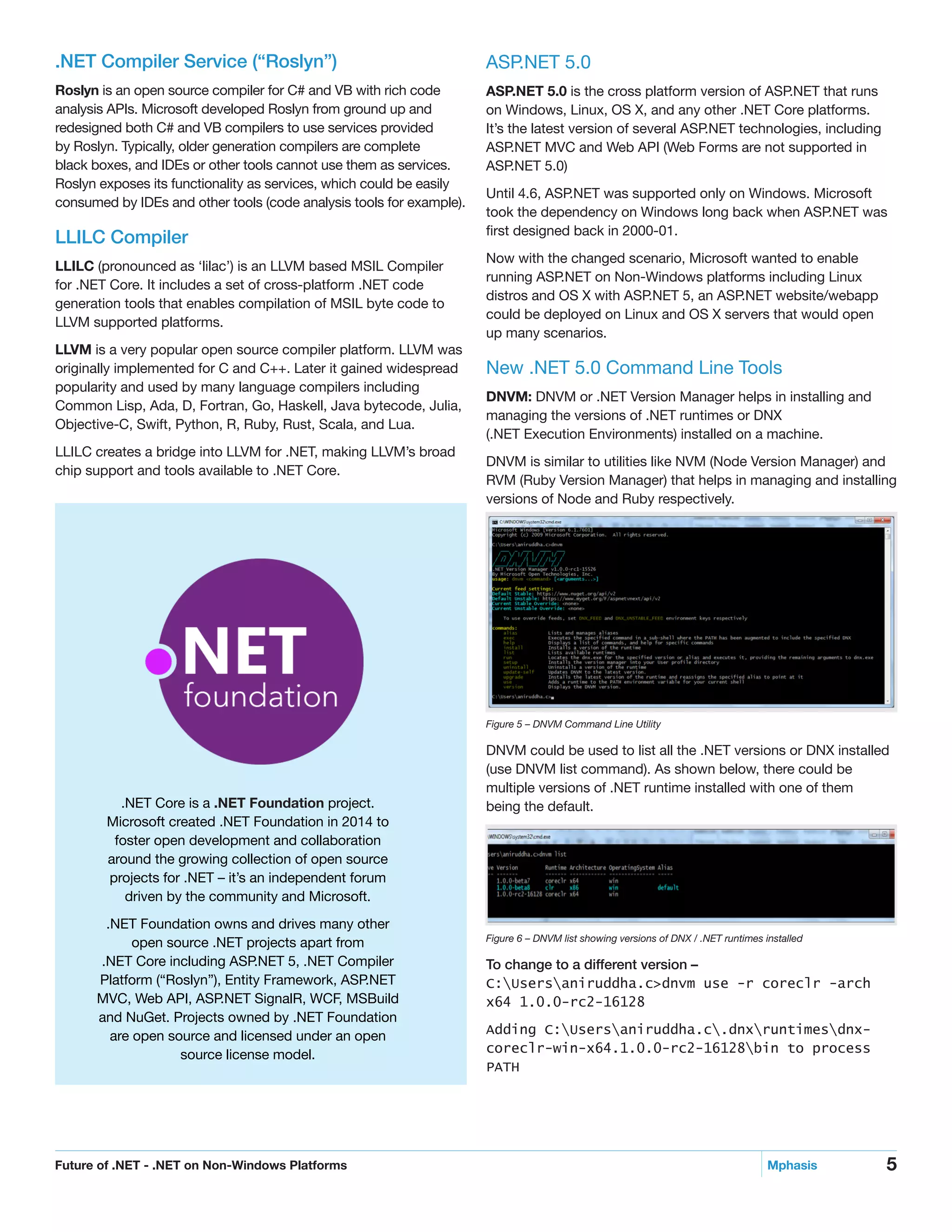 5Future of .NET - .NET on Non-Windows Platforms	 Mphasis
.NET Compiler Service (“Roslyn”)
Roslyn is an open source compiler for C# and VB with rich code
analysis APIs. Microsoft developed Roslyn from ground up and
redesigned both C# and VB compilers to use services provided
by Roslyn. Typically, older generation compilers are complete
black boxes, and IDEs or other tools cannot use them as services.
Roslyn exposes its functionality as services, which could be easily
consumed by IDEs and other tools (code analysis tools for example).
LLILC Compiler
LLILC (pronounced as ‘lilac’) is an LLVM based MSIL Compiler
for .NET Core. It includes a set of cross-platform .NET code
generation tools that enables compilation of MSIL byte code to
LLVM supported platforms.
LLVM is a very popular open source compiler platform. LLVM was
originally implemented for C and C++. Later it gained widespread
popularity and used by many language compilers including
Common Lisp, Ada, D, Fortran, Go, Haskell, Java bytecode, Julia,
Objective-C, Swift, Python, R, Ruby, Rust, Scala, and Lua.
LLILC creates a bridge into LLVM for .NET, making LLVM’s broad
chip support and tools available to .NET Core.
ASP.NET 5.0
ASP.NET 5.0 is the cross platform version of ASP.NET that runs
on Windows, Linux, OS X, and any other .NET Core platforms.
It’s the latest version of several ASP.NET technologies, including
ASP.NET MVC and Web API (Web Forms are not supported in
ASP.NET 5.0)
Until 4.6, ASP.NET was supported only on Windows. Microsoft
took the dependency on Windows long back when ASP.NET was
first designed back in 2000-01.
Now with the changed scenario, Microsoft wanted to enable
running ASP.NET on Non-Windows platforms including Linux
distros and OS X with ASP.NET 5, an ASP.NET website/webapp
could be deployed on Linux and OS X servers that would open
up many scenarios.
New .NET 5.0 Command Line Tools
DNVM: DNVM or .NET Version Manager helps in installing and
managing the versions of .NET runtimes or DNX
(.NET Execution Environments) installed on a machine.
DNVM is similar to utilities like NVM (Node Version Manager) and
RVM (Ruby Version Manager) that helps in managing and installing
versions of Node and Ruby respectively.
Figure 5 – DNVM Command Line Utility
DNVM could be used to list all the .NET versions or DNX installed
(use DNVM list command). As shown below, there could be
multiple versions of .NET runtime installed with one of them
being the default.
Figure 6 – DNVM list showing versions of DNX / .NET runtimes installed
To change to a different version –
C:Usersaniruddha.c>dnvm use -r coreclr -arch
x64 1.0.0-rc2-16128
Adding C:Usersaniruddha.c.dnxruntimesdnx-
coreclr-win-x64.1.0.0-rc2-16128bin to process
PATH
.NET Core is a .NET Foundation project.
Microsoft created .NET Foundation in 2014 to
foster open development and collaboration
around the growing collection of open source
projects for .NET – it’s an independent forum
driven by the community and Microsoft.
.NET Foundation owns and drives many other
open source .NET projects apart from
.NET Core including ASP.NET 5, .NET Compiler
Platform (“Roslyn”), Entity Framework, ASP.NET
MVC, Web API, ASP.NET SignalR, WCF, MSBuild
and NuGet. Projects owned by .NET Foundation
are open source and licensed under an open
source license model.
 