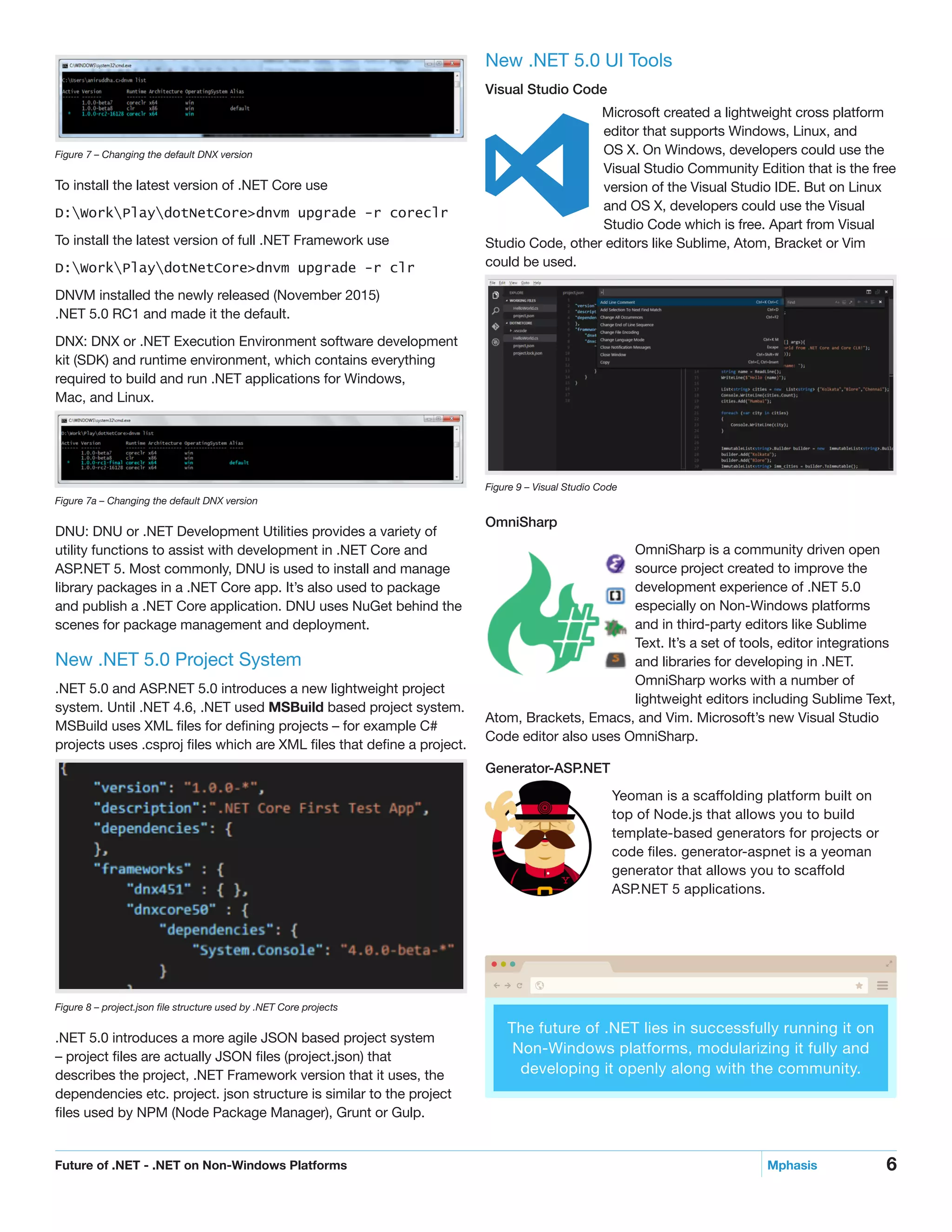6Future of .NET - .NET on Non-Windows Platforms	 Mphasis
New .NET 5.0 UI Tools
Visual Studio Code
Microsoft created a lightweight cross platform
editor that supports Windows, Linux, and
OS X. On Windows, developers could use the
Visual Studio Community Edition that is the free
version of the Visual Studio IDE. But on Linux
and OS X, developers could use the Visual 		
Studio Code which is free. Apart from Visual
Studio Code, other editors like Sublime, Atom, Bracket or Vim
could be used.
Figure 9 – Visual Studio Code
OmniSharp
OmniSharp is a community driven open
source project created to improve the
development experience of .NET 5.0
especially on Non-Windows platforms
and in third-party editors like Sublime
Text. It’s a set of tools, editor integrations
and libraries for developing in .NET.
OmniSharp works with a number of
lightweight editors including Sublime Text,
Atom, Brackets, Emacs, and Vim. Microsoft’s new Visual Studio
Code editor also uses OmniSharp.
Generator-ASP.NET
Yeoman is a scaffolding platform built on
top of Node.js that allows you to build
template-based generators for projects or
code files. generator-aspnet is a yeoman
generator that allows you to scaffold
ASP.NET 5 applications.
Figure 7 – Changing the default DNX version
To install the latest version of .NET Core use
D:WorkPlaydotNetCore>dnvm upgrade -r coreclr
To install the latest version of full .NET Framework use
D:WorkPlaydotNetCore>dnvm upgrade -r clr
DNVM installed the newly released (November 2015)
.NET 5.0 RC1 and made it the default.
DNX: DNX or .NET Execution Environment software development
kit (SDK) and runtime environment, which contains everything
required to build and run .NET applications for Windows,
Mac, and Linux.
Figure 7a – Changing the default DNX version
DNU: DNU or .NET Development Utilities provides a variety of
utility functions to assist with development in .NET Core and
ASP.NET 5. Most commonly, DNU is used to install and manage
library packages in a .NET Core app. It’s also used to package
and publish a .NET Core application. DNU uses NuGet behind the
scenes for package management and deployment.
New .NET 5.0 Project System
.NET 5.0 and ASP.NET 5.0 introduces a new lightweight project
system. Until .NET 4.6, .NET used MSBuild based project system.
MSBuild uses XML files for defining projects – for example C#
projects uses .csproj files which are XML files that define a project.
Figure 8 – project.json file structure used by .NET Core projects
.NET 5.0 introduces a more agile JSON based project system
– project files are actually JSON files (project.json) that
describes the project, .NET Framework version that it uses, the
dependencies etc. project. json structure is similar to the project
files used by NPM (Node Package Manager), Grunt or Gulp.
The future of .NET lies in successfully running it on
Non-Windows platforms, modularizing it fully and
developing it openly along with the community.
 