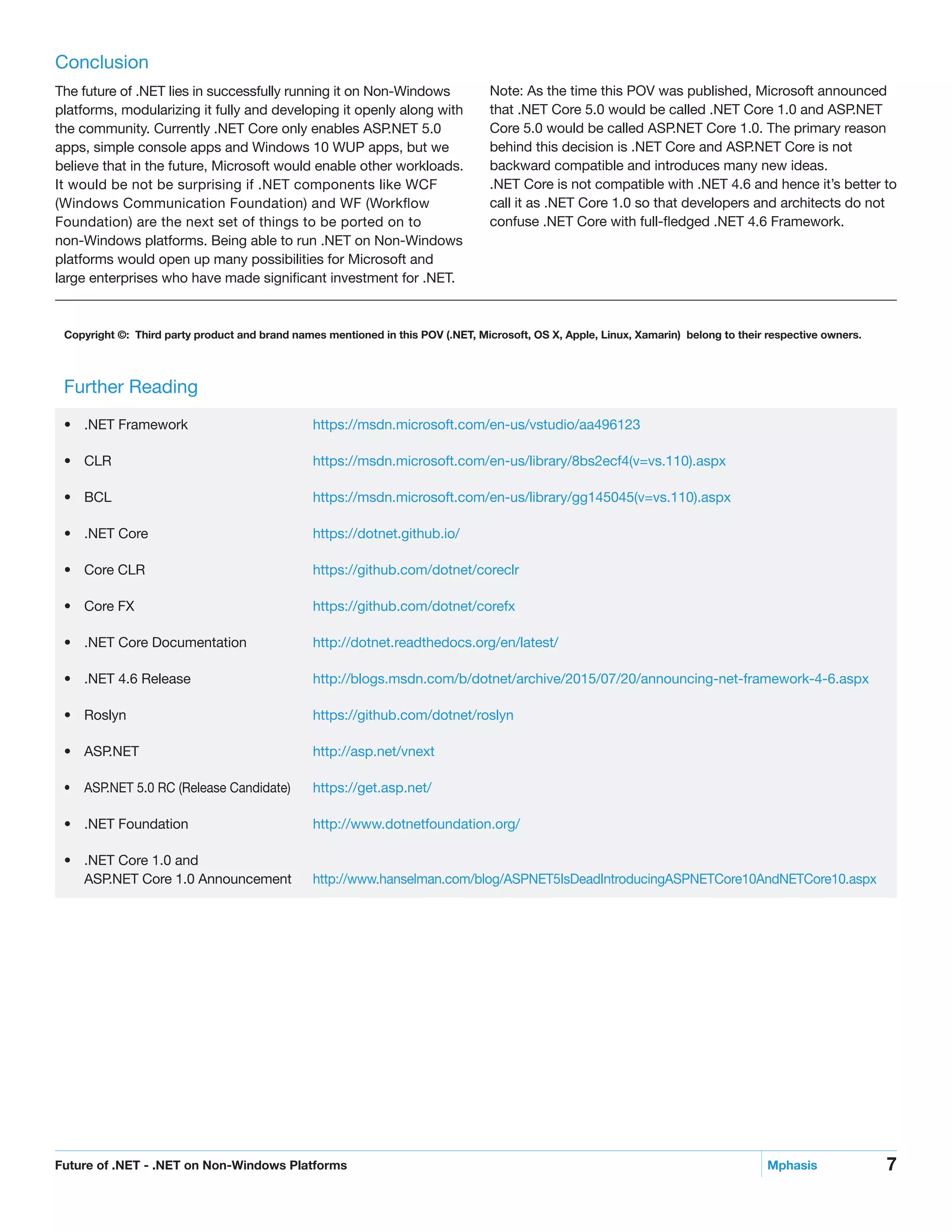 7Future of .NET - .NET on Non-Windows Platforms	 Mphasis
Conclusion
The future of .NET lies in successfully running it on Non-Windows
platforms, modularizing it fully and developing it openly along with
the community. Currently .NET Core only enables ASP.NET 5.0
apps, simple console apps and Windows 10 WUP apps, but we
believe that in the future, Microsoft would enable other workloads.
It would be not be surprising if .NET components like WCF
(Windows Communication Foundation) and WF (Workflow
Foundation) are the next set of things to be ported on to
non-Windows platforms. Being able to run .NET on Non-Windows
platforms would open up many possibilities for Microsoft and
large enterprises who have made significant investment for .NET.
Note: As the time this POV was published, Microsoft announced
that .NET Core 5.0 would be called .NET Core 1.0 and ASP.NET
Core 5.0 would be called ASP.NET Core 1.0. The primary reason
behind this decision is .NET Core and ASP.NET Core is not
backward compatible and introduces many new ideas.
.NET Core is not compatible with .NET 4.6 and hence it’s better to
call it as .NET Core 1.0 so that developers and architects do not
confuse .NET Core with full-fledged .NET 4.6 Framework.
Further Reading
•	 .NET Framework		 https://msdn.microsoft.com/en-us/vstudio/aa496123
•	 CLR		https://msdn.microsoft.com/en-us/library/8bs2ecf4(v=vs.110).aspx
•	 BCL		https://msdn.microsoft.com/en-us/library/gg145045(v=vs.110).aspx
•	 .NET Core		 https://dotnet.github.io/
•	 Core CLR		 https://github.com/dotnet/coreclr
•	 Core FX		 https://github.com/dotnet/corefx
•	 .NET Core Documentation		 http://dotnet.readthedocs.org/en/latest/
•	 .NET 4.6 Release		 http://blogs.msdn.com/b/dotnet/archive/2015/07/20/announcing-net-framework-4-6.aspx
•	 Roslyn		https://github.com/dotnet/roslyn
•	 ASP.NET		http://asp.net/vnext
•	 ASP.NET 5.0 RC (Release Candidate)		 https://get.asp.net/
•	 .NET Foundation		 http://www.dotnetfoundation.org/
•	 .NET Core 1.0 and
ASP.NET Core 1.0 Announcement		 http://www.hanselman.com/blog/ASPNET5IsDeadIntroducingASPNETCore10AndNETCore10.aspx
Copyright ©: Third party product and brand names mentioned in this POV (.NET, Microsoft, OS X, Apple, Linux, Xamarin) belong to their respective owners.
 