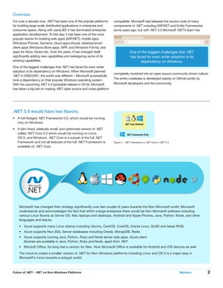 2Future of .NET - .NET on Non-Windows Platforms	 Mphasis
compatible. Microsoft had released the source code of many
components of .NET including ASP.NET and Entity Frameworks
some years ago, but with .NET 5.0 Microsoft .NET’s team has
completely morphed into an open source community driven culture.
The entire codebase is developed openly on GitHub jointly by
Microsoft developers and the community.
Overview
For over a decade now, .NET has been one of the popular platforms
for building large-scale distributed applications in enterprise and
consumer space. Along with Java/JEE it has dominated enterprise
application development. To this day, it has been one of the most
popular stacks for building web apps (ASP.NET), mobile apps
(Windows Phones, Xamarin), cloud apps (Azure), desktop/smart
client apps (Windows Store apps, WPF, and Windows Forms), and
apps for Xbox, Kinect etc. Over the years, it has changed itself
significantly adding new capabilities and redesigning some of its
existing capabilities.
One of the biggest challenges that .NET has faced for even wider
adoption is its dependency on Windows. When Microsoft planned
.NET in 2000/2001, the world was different – Microsoft purposefully
took a dependency on their popular Windows operating system.
With the upcoming .NET 5.0 (probable release in 2016), Microsoft
has taken a big bet on making .NET open source and cross-platform
.NET 5.0 would have two flavors:
•	 A full-fledged .NET Framework 5.0, which would be running
only on Windows
•	 A slim-lined, relatively small, and optimized version of .NET
called .NET Core 5.0 which would be running on Linux,
OS X, and Windows. .NET Core is a subset of the full .NET
Framework and not all features of the full .NET Framework is
available on .NET Core
.NET Core (Subset)
.NET Framework (Full)
Figure 1 – .NET Framework vs .NET Core in .NET 5.0
One of the biggest challenges that .NET
has faced for even wider adoption is its
dependency on Windows.
Microsoft has changed their strategy significantly over last couple of years towards the Non-Microsoft world. Microsoft
understands and acknowledges the fact that within a large enterprise there would be Non-Microsoft software including
various Linux flavors as Server OS, Mac laptops and desktops, Android and Apple Phones, Java, Python, Node, and other
languages and stacks.
•	 Azure supports many Linux distros including Ubuntu, CentOS, CoreOS, Oracle Linux, SUSE and latest RHEL
•	 Azure supports Non-SQL Server databases including Oracle, MongoDB, Redis
•	 Azure supports running Java, Python, Ruby and Node server side apps. Azure client
libraries are available in Java, Python, Ruby and Node, apart from .NET
•	 Micrsoft Office, for long had a version for Mac. Now Microsoft Office is available for Android and iOS devices as well
The move to create a smaller version of .NET for Non-Windows platforms including Linux and OS X is a major step in
Microsoft’s move towards a polygot world.
 