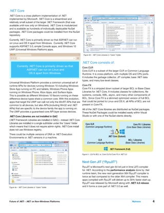 4Future of .NET - .NET on Non-Windows Platforms	 Mphasis
.NET Core
.NET Core is a cross platform implementation of .NET
implemented by Microsoft. .NET Core is a streamlined and
relatively small subset of the larger .NET Framework (that was
available until now only on Windows). .NET Core is modularized
and is available as hundreds of individually deployable NuGet
packages. .NET Core packages could be installed from the NuGet
repository.
Currently .NET Core is primarily driven so that ASP.NET can run
on Linux and OS X apart from Windows. Currently .NET Core
supports ASP.NET 5.0, simple Console apps, and Windows 10
UWP (Universal Windows Platform) apps.
Universal Windows Platform provides a common universal set of
runtime APIs for devices running Windows 10 including Windows
Store App running on PC and tablets, Windows Phone Apps
running on Windows Phone, Xbox Apps, and Surface Apps.
This is possible as different Windows 10 flavors running on these
difference device types share a common core. With this evolution,
apps that target the UWP can call not only the WinRT APIs that are
common to all devices, but also APIs (including Win32 and .NET
APIs) that are specific to the device family the app is running on.
The UWP provides a guaranteed core API layer across devices.
.NET Core Libraries are not installed in GAC
(.NET Framework Libraries are installed in GAC) – instead .NET Core
Libraries are installed in a single subfolder under the ‘Users’ folder
which means that it does not require admin rights. .NET Core install
does not use Windows registry.
There could be multiple versions of DNX or .NET Execution
Environments or .NET versions in a machine.
Currently .NET Core is primarily driven so that
ASP.NET can run on Linux and
OS X apart from Windows.
.NET Core consists of:
Core CLR
Core CLR is a subset of the larger CLR or Common Language
Runtime. It is cross-platform, with multiple OS and CPU ports.
It includes the garbage collector, JIT compiler, base .NET data
types, and many low-level classes.
Core FX
Core FX is a stripped down subset of larger BCL or Base Class
Libraries for .NET Core. It includes classes for collections, file
systems, console, XML, async, and many other components of
BCL. Since Core FX is a slimmed optimized version of full BCL
that could be ported to Linux and OS X, all APIs of BCL are not
present in Core FX.
All of the .NET Core libraries are distributed as NuGet packages.
These NuGet Packages could be installed easily within Visual
Studio or with one of the NuGet clients directly.
Figure 4 – CLR & BCL vs. Core CLR & Core FX in .NET 5.0
Figure 4b – .NET Core Libraries in “Users” folder.
Core CLR
(Common Language Runtime)
Core FX / Libraries
(Core Base Class Libraries)
.NET Core (Subset)
BCL / Libraries
(Base Class Libraries)
CLR
(Common Language Runtime)
.NET Framework (Full)
Figure 4a – .NET Core Libraries in “Users” folder
Next Gen JIT (“RyuJIT”)
RyuJIT is Microsoft’s next gen 64 bit just in time (JIT) compiler
for .NET. According to the performance analysis done by .Net
runtime team, the new next-generation X64 RyuJIT compiler is
twice as fast compared to the older X64 compiler. This means
apps compiled with RyuJIT will deliver up to 30% faster start up.
RyuJIT was released by Microsoft along with .NET 4.6 release
and it forms a core part of .NET 5.0 as well.
 