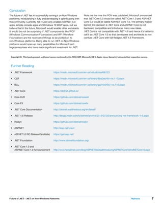 7Future of .NET - .NET on Non-Windows Platforms	 Mphasis
Conclusion
The future of .NET lies in successfully running it on Non-Windows
platforms, modularizing it fully and developing it openly along with
the community. Currently .NET Core only enables ASP.NET 5.0
apps, simple console apps and Windows 10 WUP apps, but we
believe that in the future, Microsoft would enable other workloads.
It would be not be surprising if .NET components like WCF
(Windows Communication Foundation) and WF (Workflow
Foundation) are the next set of things to be ported on to
non-Windows platforms. Being able to run .NET on Non-Windows
platforms would open up many possibilities for Microsoft and
large enterprises who have made significant investment for .NET.
Note: As the time this POV was published, Microsoft announced
that .NET Core 5.0 would be called .NET Core 1.0 and ASP.NET
Core 5.0 would be called ASP.NET Core 1.0. The primary reason
behind this decision is .NET Core and ASP.NET Core is not
backward compatible and introduces many new ideas.
.NET Core is not compatible with .NET 4.6 and hence it’s better to
call it as .NET Core 1.0 so that developers and architects do not
confuse .NET Core with full-fledged .NET 4.6 Framework.
Further Reading
•	 .NET Framework		 https://msdn.microsoft.com/en-us/vstudio/aa496123
•	 CLR		https://msdn.microsoft.com/en-us/library/8bs2ecf4(v=vs.110).aspx
•	 BCL		https://msdn.microsoft.com/en-us/library/gg145045(v=vs.110).aspx
•	 .NET Core		 https://dotnet.github.io/
•	 Core CLR		 https://github.com/dotnet/coreclr
•	 Core FX		 https://github.com/dotnet/corefx
•	 .NET Core Documentation		 http://dotnet.readthedocs.org/en/latest/
•	 .NET 4.6 Release		 http://blogs.msdn.com/b/dotnet/archive/2015/07/20/announcing-net-framework-4-6.aspx
•	 Roslyn		https://github.com/dotnet/roslyn
•	 ASP.NET		http://asp.net/vnext
•	 ASP.NET 5.0 RC (Release Candidate)		 https://get.asp.net/
•	 .NET Foundation		 http://www.dotnetfoundation.org/
•	 .NET Core 1.0 and
ASP.NET Core 1.0 Announcement		 http://www.hanselman.com/blog/ASPNET5IsDeadIntroducingASPNETCore10AndNETCore10.aspx
Copyright ©: Third party product and brand names mentioned in this POV (.NET, Microsoft, OS X, Apple, Linux, Xamarin) belong to their respective owners.
 