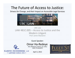 The Future of Access to Justice:
Drivers for Change, and their Impact on Accessible Legal Services
UBC Law
LAW 481C.005 – Access to Justice and the 
Modern Litigant
Prof. Jamie Maclaren
Guest Speaker:
Omar Ha‐Redeye
AAS, BHA(Hons), PGCert, JD, LLM(c)
CNMT, RT(N)(ARRT)
April 2, 2015
 