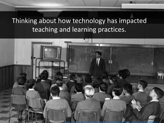 Thinking about how technology has impacted
teaching and learning practices.
 