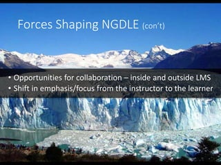 Forces Shaping NGDLE (con’t)
• Opportunities for collaboration – inside and outside LMS
• Shift in emphasis/focus from the instructor to the learner
 