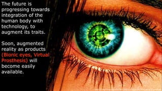 The future is
progressing towards
integration of the
human body with
technology, to
augment its traits.
Soon, augmented
reality as products
(Bionic eyes, Virtual
Prosthesis) will
become easily
available.
Image  link:  h-p://orig15.deviantart.net/711a/f/2010/211/f/e/my_bionic_eye_by_eisenkiller.jpg
 