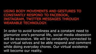 USING BODY MOVEMENTS AND GESTURES TO CONSTANTLY
RESPOND TO FACEBOOK, INSTAGRAM, TWITTER MESSAGES
THROUGH WEARABLE TECHNOLOGY.
In order to avoid loneliness and a constant need to glamorize one’s
personal life, social media obsession will be excessive. We will be
constantly connected to our virtual selves and be able respond and
comment while doing everyday chores. Our virtual existence will become
our reality.
 