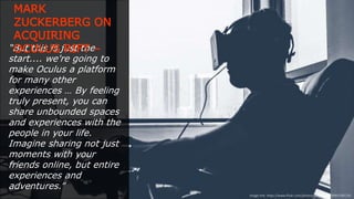 “But this is just the start.... we're
going to make Oculus a platform
for many other experiences … By
feeling truly present, you can
share unbounded spaces and
experiences with the people in
your life. Imagine sharing not just
moments with your friends online,
but entire experiences and
adventures.”
(Extract sourced from: http://www.businessinsider.in/Mark-Zuckerberg-Heres-Why-
I-Just-Spent-2-Billion-On-A-Virtual-Reality-Company/articleshow/32689038.cms)
MARK ZUCKERBERG ON
ACQUIRING
OCULUS RIFT –
Image link: https://www.ﬂickr.com/photos/sergesegal/9084799176/
 