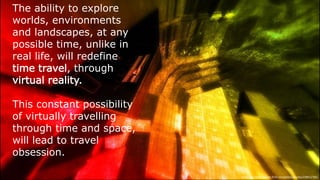 The ability to explore worlds,
environments and landscapes, at
any possible time, unlike in real life,
will redefine time travel, through
virtual reality.
This constant possibility of virtually
travelling through time and space,
will lead to travel obsession.
Image  link:  h-ps://www.ﬂickr.com/photos/torley/238912784/
 