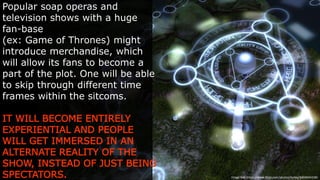 Popular soap operas and television
shows with a huge fan-base
(ex: Game of Thrones) might introduce
merchandise, which will allow its fans to
become a part of the plot. One will be
able to skip through different time frames
within the sitcoms.
IT WILL BECOME ENTIRELY
EXPERIENTIAL AND PEOPLE WILL
GET IMMERSED IN AN ALTERNATE
REALITY OF THE SHOW, INSTEAD OF
JUST BEING SPECTATORS.
Image  link:  h-ps://www.ﬂickr.com/photos/torley/3404644338/
 