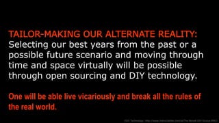 TAILOR-MAKING OUR ALTERNATE REALITY: Selecting our
best years from the past or a possible future scenario and
moving through time and space virtually will be possible through
open sourcing and DIY technology.
One will be able live vicariously and break all the rules of
the real world.
(DIY Technology: http://www.instructables.com/id/The-NovaA-DIY-Oculus-Rift/)
 