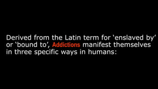 Derived from the Latin term for ‘enslaved by’ or ‘bound to’,
Addictions manifest themselves in three specific ways in
humans:
 
