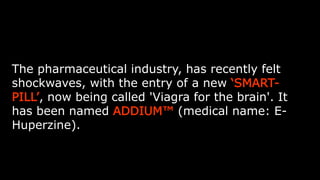 The pharmaceutical industry, has recently felt shockwaves, with the
entry of a new ‘SMART-PILL’, now being called 'Viagra for the brain'.
It has been named ADDIUM™ (medical name: E-Huperzine).
 