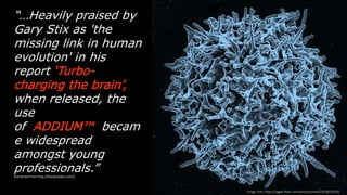 “…Heavily praised by Gary Stix
as 'the missing link in human
evolution' in his report
‘Turbo-charging the brain’,
when released, the use of
ADDIUM™ became
widespread amongst young
professionals.”
(Extracted  from  h-p://theiqhacker.com/)
Image  Link:  h-ps://www.ﬂickr.com/photos/niaid/5950870236/
 