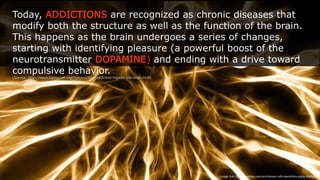 Today, ADDICTIONS are recognized as chronic diseases that modify both the structure as
well as the function of the brain. This happens as the brain undergoes a series of changes,
starting with identifying pleasure (a powerful boost of the neurotransmitter DOPAMINE)
and ending with a drive toward compulsive behavior.
(Source: http://www.helpguide.org/harvard/how-addiction-hijacks-the-brain.htm)
Image  link:  -ps://pixabay.com/en/nerves-­‐cells-­‐dendrites-­‐sepia-­‐346928/
 