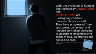 With the evolution of humans and
technology, ADDICTIONS and
COMPULSIONS are undergoing constant
metamorphosis as well.
They have progressed from substance,
behavioral and impulse controlled
disorders to addictions encompassing
social media, electronics and applied
science.
(Source: h-p://www.helpguide.org/arQcles/addicQon/internet-­‐and-­‐computer-­‐addicQon.htm)
Image  link:  h-ps://it.wikipedia.org/wiki/Internet_dipendenza#/media/File:Internet_addicQon.jpg
 