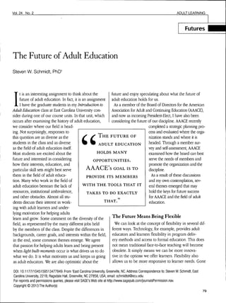 Vol.24 No. 2 ADULT LEARNING
Futures
The Future of Adult Education
Steven W. Schmidt,
I
t is an interesting assignment to think about the
future of adult education. In fact, it is an assignment
I have the graduate students in my Introduction to
Adult Education class at East Carolina University con-
sider during one of our course units. In that unit, which
occurs after examining the history of adult education,
we consider where our field is head-
ing. Not surprisingly, responses to
this question are as diverse as the
students in the class and as diverse
as the field of adult education itself.
Most students are excited about the
future and interested in considering
how their interests, education, and
particular skill sets might best serve
them in the field of adult educa-
tion. Many who work in the field of
adult education bemoan the lack of
resources, institutional ambivalence,
and other obstacles. Almost all stu-
dents discuss their interest in work-
ing with adult learners and under-
lying motivation for helping adults
learn and grow. Some comment on the diversity of the
field, as represented by the many different jobs held
by the members of the class. Despite the differences in
backgrounds, career goals, and interests within the field,
in the end, some common themes emerge. We agree
that passion for helping adults learn and being present
when light bulb moments occur is what drives us to do
what we do. It is what motivates us and keeps us going
as adult educators. We are also optimistic about the
future and enjoy speculating about what the fuaire of
adult education holds for us.
As a member of the Board of Directors for the American
Association for Adult and Continuing Education (AAACE),
and now as incoming President-Elect, I have also been
considering the future of our discipline. AAACE recently
completed a strategic planning pro-
cess and evaluated where the orga-
nization stands and where it is
headed. Through a member sur-
vey and self-assessment, AAACE
examined how the board can best
serve the needs of members and
promote the organization and the
discipline.
As a result of these discussions
and my own contemplation, sev-
eral themes emerged that may
hold the keys forfiaturesuccess
for AAACE and thefieldof adult
education.
T H E FUTURE OF
ADULT EDUCATION
HOLDS MANY
OPPORTUNITIES.
AAACE's GOAL IS TO
PROVIDE ITS MEMBERS
WITH THE TOOLS THAT IT
TAKES TO DO EXACTLY
THAT."
The Future Means Being Flexible
We can look at the concept offlexibilityin several dif-
ferent ways. Technology, for example, provides adult
educators and learners flexibility in program deliv-
ery methods and access to formal education. This does
not mean traditional face-to-face teaching will become
obsolete. It simply means we can be more innova-
tive in the options we offer learners. Flexibility also
allows us to be more responsive to learner needs. Gone
DOI: 10.1177/1045159513477849. From ^East Carolina University, Greenville, NC. Address Correspondence to: Steven W. Schmidt, East
Carolina University, 221B,'Ragsdale Hall, Greenville, NC 27858, USA; email: schmidtst@ecu.edu
For reprints and permissions queries, please visit SAGE's Web site at http://www.sagepub.com/journalsPermission.nav.
Copyright © 2013 The Author(s)
79
 
