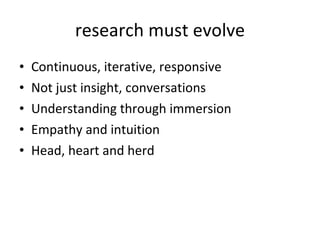 research must evolve Continuous, iterative, responsive Not just insight, conversations Understanding through immersion Empathy and intuition Head, heart and herd 