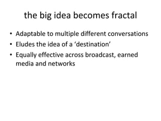 the big idea becomes fractal Adaptable to multiple different conversations Eludes the idea of a ‘destination’ Equally effective across broadcast, earned media and networks 