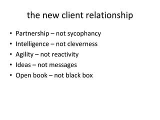 the new client relationship Partnership – not sycophancy  Intelligence – not cleverness Agility – not reactivity Ideas – not messages Open book – not black box 