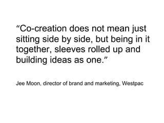 “ Co-creation does not mean just sitting side by side, but being in it together, sleeves rolled up and building ideas as one. ” Jee Moon, director of brand and marketing, Westpac 