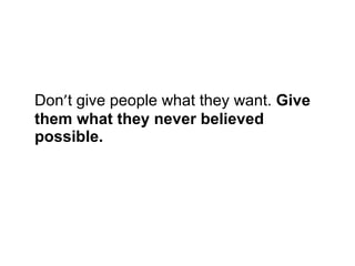 Don ’ t give people what they want.  Give them what they never believed possible.   