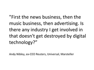 "First the news business, then the music business, then advertising. Is there any industry I get involved in that doesn't get destroyed by digital technology?” Andy Nibley, ex-CEO Reuters, Universal, Marsteller 