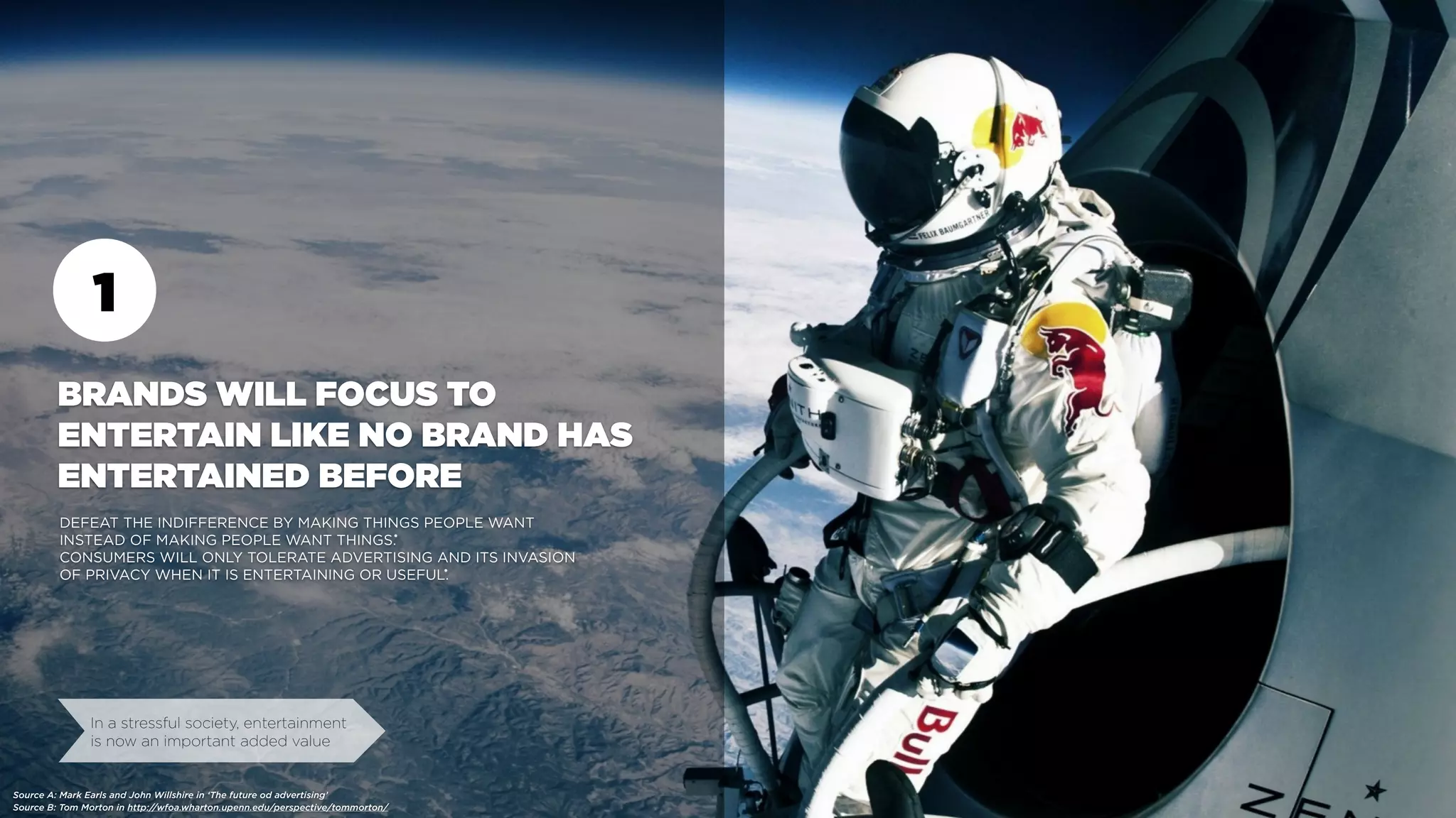 1
BRANDS WILL FOCUS TO
ENTERTAIN LIKE NO BRAND HAS
ENTERTAINED BEFORE
DEFEAT THE INDIFFERENCE BY MAKING THINGS PEOPLE WANT
INSTEAD OF MAKING PEOPLE WANT THINGS.
CONSUMERS WILL ONLY TOLERATE ADVERTISING AND ITS INVASION
OF PRIVACY WHEN IT IS ENTERTAINING OR USEFUL.
In a stressful society, entertainment
is now an important added value
Source B: Tom Morton in http://wfoa.wharton.upenn.edu/perspective/tommorton/
•
•
Source A: Mark Earls and John Willshire in ‘The future od advertising’
 