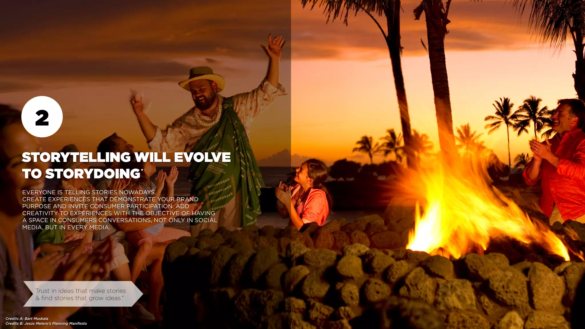 2
STORYTELLING WILL EVOLVE
TO STORYDOING
EVERYONE IS TELLING STORIES NOWADAYS.
CREATE EXPERIENCES THAT DEMONSTRATE YOUR BRAND
PURPOSE AND INVITE CONSUMER PARTICIPATION. ADD
CREATIVITY TO EXPERIENCES WITH THE OBJECTIVE OF HAVING
A SPACE IN CONSUMERS CONVERSATIONS, NOT ONLY IN SOCIAL
MEDIA, BUT IN EVERY MEDIA.
Credits B: Jesús Melero’s Planning Manifesto
Trust in ideas that make stories
& find stories that grow ideas.•
Credits A: Bart Muskala
•
 