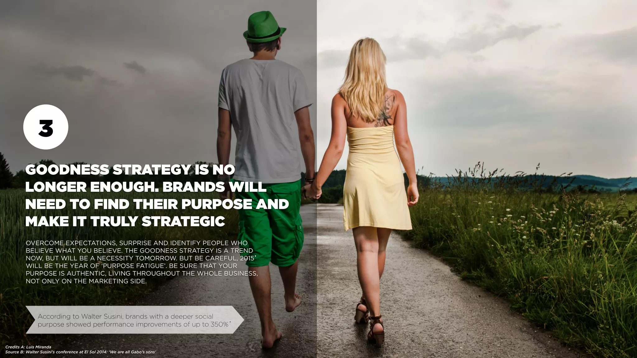 3
GOODNESS STRATEGY IS NO
LONGER ENOUGH. BRANDS WILL
NEED TO FIND THEIR PURPOSE AND
MAKE IT TRULY STRATEGIC
OVERCOME EXPECTATIONS, SURPRISE AND IDENTIFY PEOPLE WHO
BELIEVE WHAT YOU BELIEVE. THE GOODNESS STRATEGY IS A TREND
NOW, BUT WILL BE A NECESSITY TOMORROW. BUT BE CAREFUL, 2015
WILL BE THE YEAR OF ‘PURPOSE FATIGUE’. BE SURE THAT YOUR
PURPOSE IS AUTHENTIC, LIVING THROUGHOUT THE WHOLE BUSINESS,
NOT ONLY ON THE MARKETING SIDE.
Source B: Walter Susini’s conference at El Sol 2014: ‘We are all Gabo’s sons’
According to Walter Susini, brands with a deeper social
purpose showed performance improvements of up to 350%•
•
Credits A: Luis Miranda
 