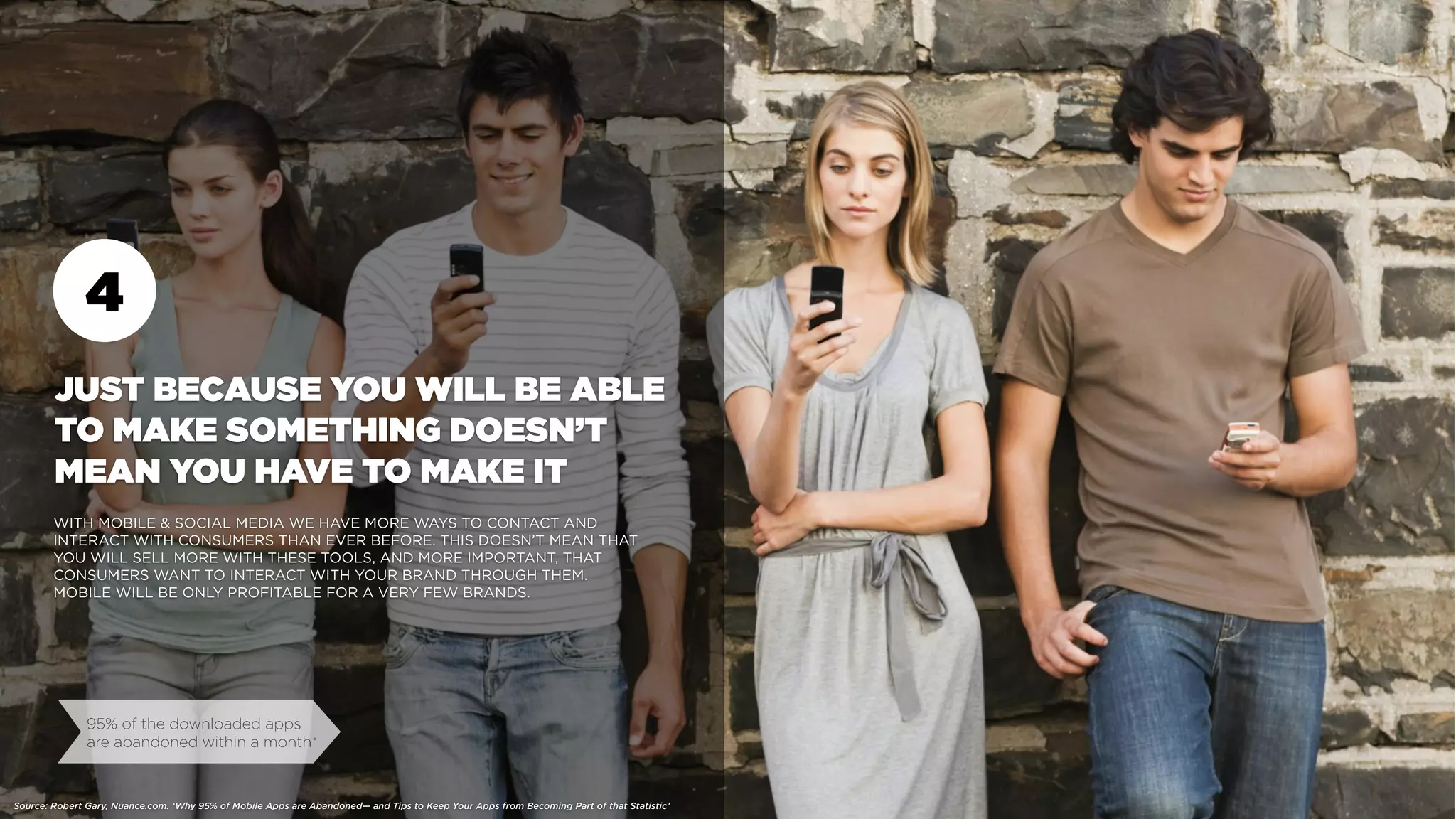 4
95% of the downloaded apps
are abandoned within a month
JUST BECAUSE YOU WILL BE ABLE
TO MAKE SOMETHING DOESN’T
MEAN YOU HAVE TO MAKE IT
WITH MOBILE & SOCIAL MEDIA WE HAVE MORE WAYS TO CONTACT AND
INTERACT WITH CONSUMERS THAN EVER BEFORE. THIS DOESN’T MEAN THAT
YOU WILL SELL MORE WITH THESE TOOLS, AND MORE IMPORTANT, THAT
CONSUMERS WANT TO INTERACT WITH YOUR BRAND THROUGH THEM.
MOBILE WILL BE ONLY PROFITABLE FOR A VERY FEW BRANDS.
Source: Robert Gary, Nuance.com. ‘Why 95% of Mobile Apps are Abandoned— and Tips to Keep Your Apps from Becoming Part of that Statistic’
•
 