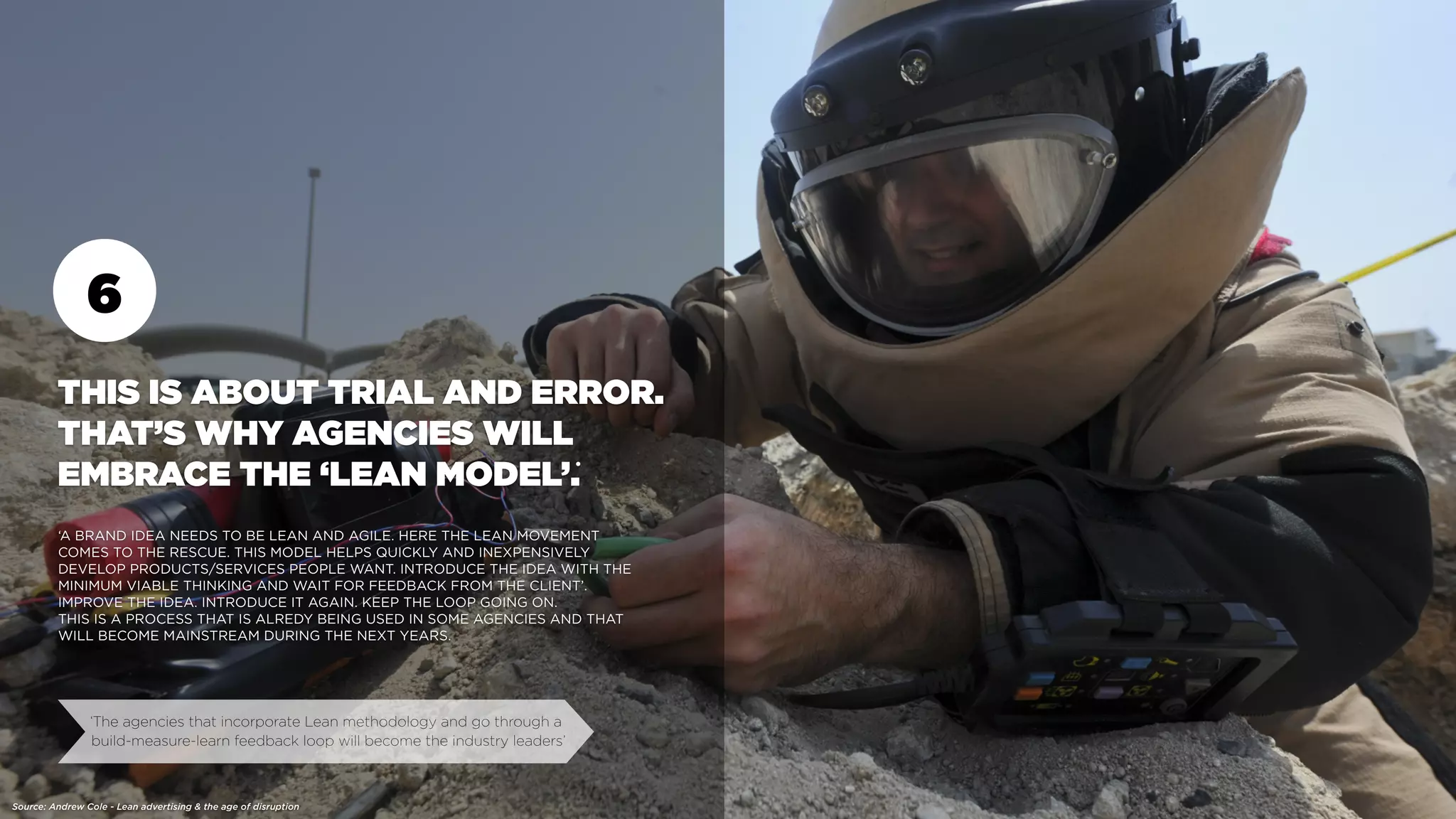 6
THIS IS ABOUT TRIAL AND ERROR.
THAT’S WHY AGENCIES WILL
EMBRACE THE ‘LEAN MODEL’.
‘A BRAND IDEA NEEDS TO BE LEAN AND AGILE. HERE THE LEAN MOVEMENT
COMES TO THE RESCUE. THIS MODEL HELPS QUICKLY AND INEXPENSIVELY
DEVELOP PRODUCTS/SERVICES PEOPLE WANT. INTRODUCE THE IDEA WITH THE
MINIMUM VIABLE THINKING AND WAIT FOR FEEDBACK FROM THE CLIENT’.
IMPROVE THE IDEA. INTRODUCE IT AGAIN. KEEP THE LOOP GOING ON.
THIS IS A PROCESS THAT IS ALREDY BEING USED IN SOME AGENCIES AND THAT
WILL BECOME MAINSTREAM DURING THE NEXT YEARS.
‘The agencies that incorporate Lean methodology and go through a
build-measure-learn feedback loop will become the industry leaders’
Source: Andrew Cole - Lean advertising & the age of disruption
•
 