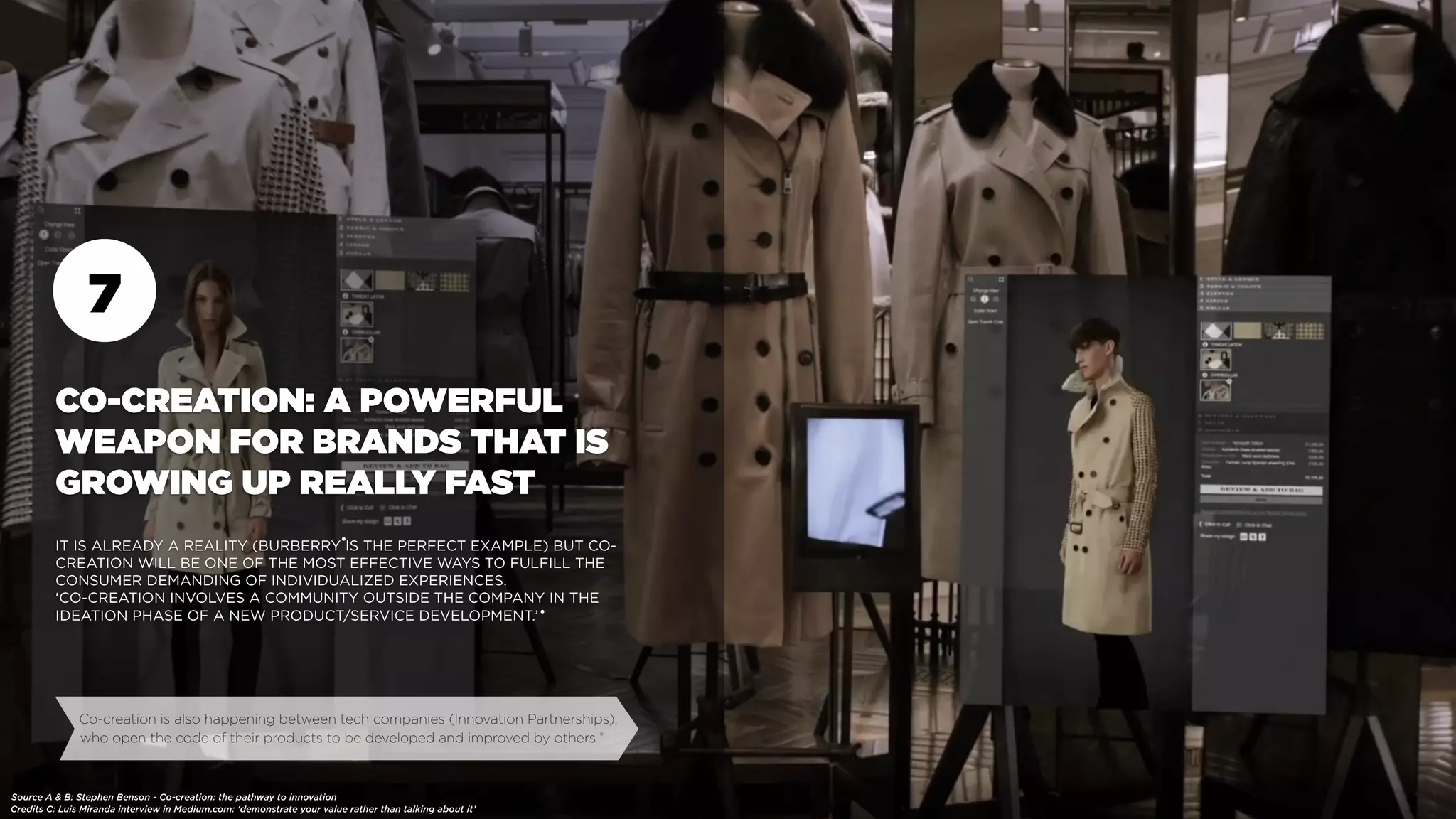 7
CO-CREATION: A POWERFUL
WEAPON FOR BRANDS THAT IS
GROWING UP REALLY FAST
IT IS ALREADY A REALITY (BURBERRY IS THE PERFECT EXAMPLE) BUT CO-
CREATION WILL BE ONE OF THE MOST EFFECTIVE WAYS TO FULFILL THE
CONSUMER DEMANDING OF INDIVIDUALIZED EXPERIENCES.
‘CO-CREATION INVOLVES A COMMUNITY OUTSIDE THE COMPANY IN THE
IDEATION PHASE OF A NEW PRODUCT/SERVICE DEVELOPMENT.’
Co-creation is also happening between tech companies (Innovation Partnerships),
who open the code of their products to be developed and improved by others
Source A & B: Stephen Benson - Co-creation: the pathway to innovation
Credits C: Luis Miranda interview in Medium.com: ‘demonstrate your value rather than talking about it’
•
•
•
 