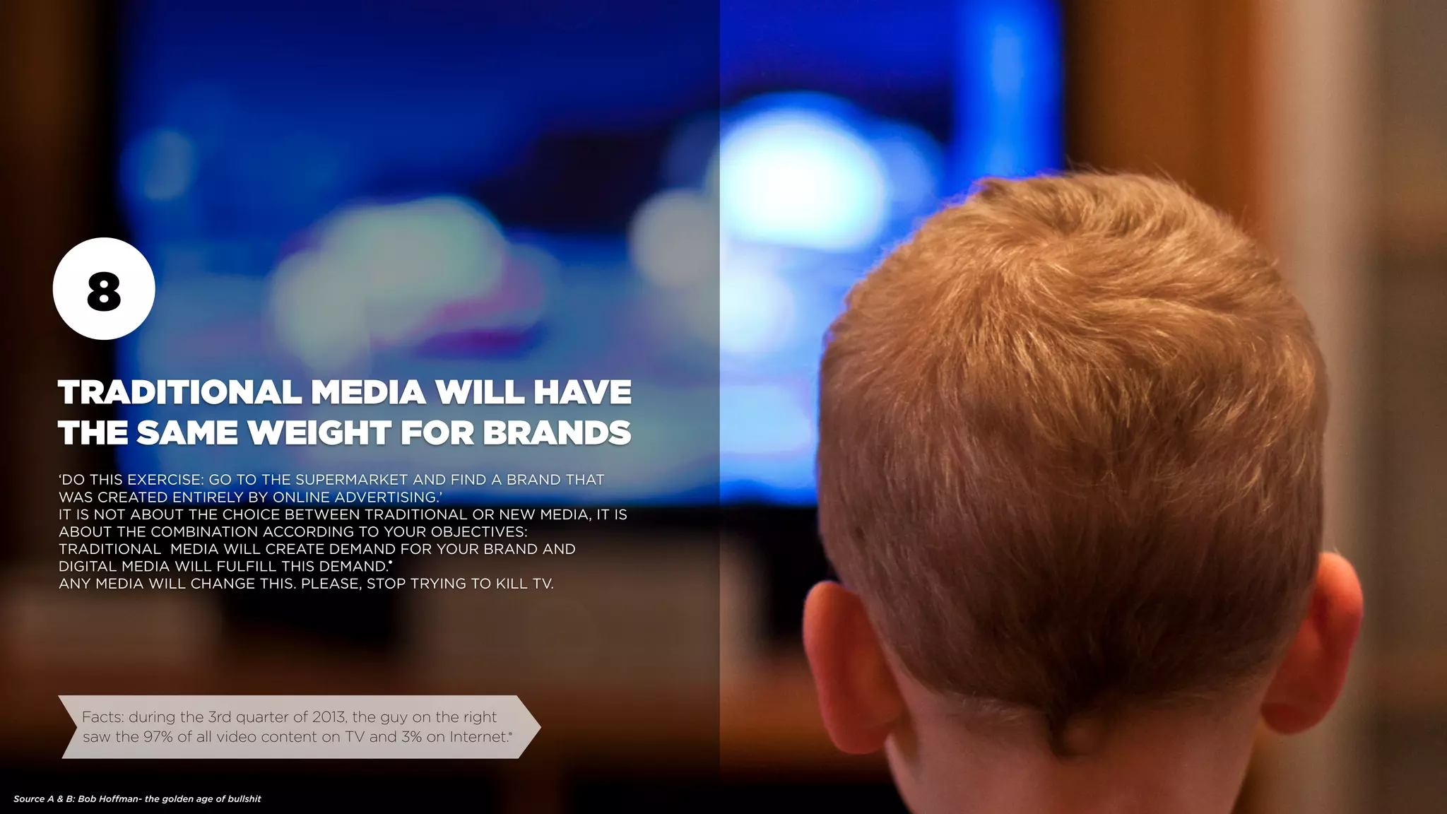 8
TRADITIONAL MEDIA WILL HAVE
THE SAME WEIGHT FOR BRANDS
‘DO THIS EXERCISE: GO TO THE SUPERMARKET AND FIND A BRAND THAT
WAS CREATED ENTIRELY BY ONLINE ADVERTISING.’
IT IS NOT ABOUT THE CHOICE BETWEEN TRADITIONAL OR NEW MEDIA, IT IS
ABOUT THE COMBINATION ACCORDING TO YOUR OBJECTIVES:
TRADITIONAL MEDIA WILL CREATE DEMAND FOR YOUR BRAND AND
DIGITAL MEDIA WILL FULFILL THIS DEMAND.
ANY MEDIA WILL CHANGE THIS. PLEASE, STOP TRYING TO KILL TV.
Facts: during the 3rd quarter of 2013, the guy on the right
saw the 97% of all video content on TV and 3% on Internet.
Source A & B: Bob Hoffman- the golden age of bullshit
•
•
 