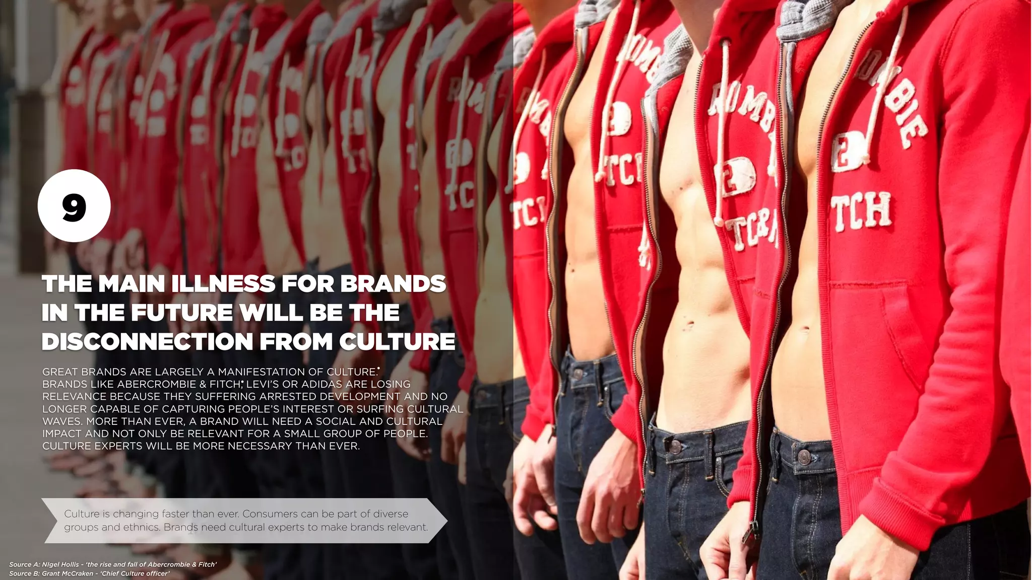 9
Source B: Grant McCraken - ‘Chief Culture officer’
Mark Barden
THE MAIN ILLNESS FOR BRANDS
IN THE FUTURE WILL BE THE
DISCONNECTION FROM CULTURE
GREAT BRANDS ARE LARGELY A MANIFESTATION OF CULTURE.
BRANDS LIKE ABERCROMBIE & FITCH, LEVI’S OR ADIDAS ARE LOSING
RELEVANCE BECAUSE THEY SUFFERING ARRESTED DEVELOPMENT AND NO
LONGER CAPABLE OF CAPTURING PEOPLE’S INTEREST OR SURFING CULTURAL
WAVES. MORE THAN EVER, A BRAND WILL NEED A SOCIAL AND CULTURAL
IMPACT AND NOT ONLY BE RELEVANT FOR A SMALL GROUP OF PEOPLE.
CULTURE EXPERTS WILL BE MORE NECESSARY THAN EVER.
Culture is changing faster than ever. Consumers can be part of diverse
groups and ethnics. Brands need cultural experts to make brands relevant.
Source A: NIgel Hollis - ‘the rise and fall of Abercrombie & Fitch’
•
•
 